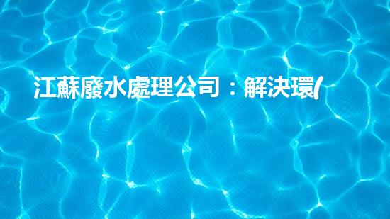 江蘇廢水處理公司：解決環(huán)境之困，呵護(hù)生態(tài)之家！